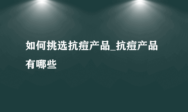 如何挑选抗痘产品_抗痘产品有哪些