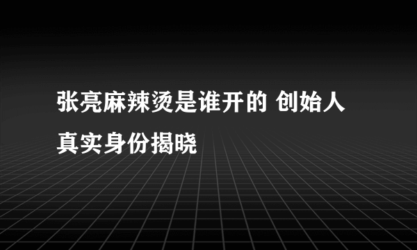 张亮麻辣烫是谁开的 创始人真实身份揭晓