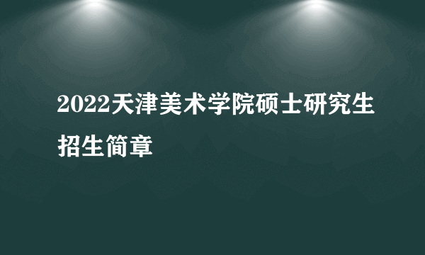 2022天津美术学院硕士研究生招生简章