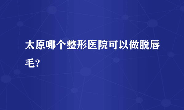 太原哪个整形医院可以做脱唇毛?