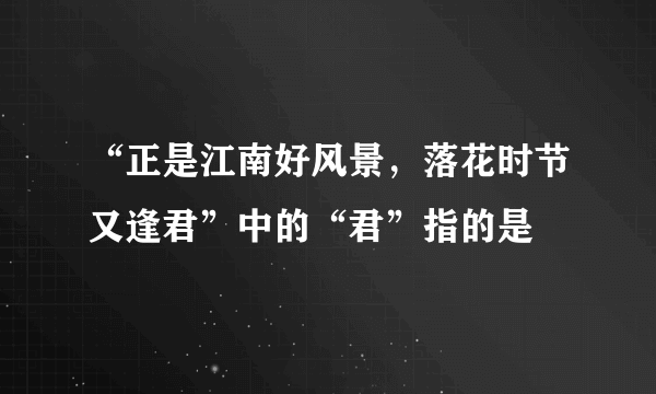 “正是江南好风景，落花时节又逢君”中的“君”指的是