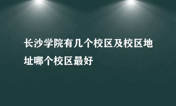 长沙学院有几个校区及校区地址哪个校区最好