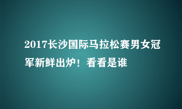 2017长沙国际马拉松赛男女冠军新鲜出炉！看看是谁