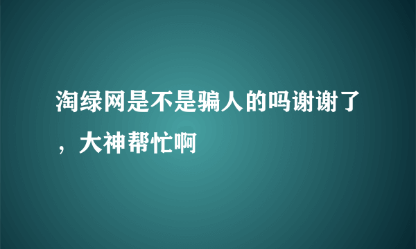 淘绿网是不是骗人的吗谢谢了，大神帮忙啊