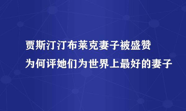 贾斯汀汀布莱克妻子被盛赞 为何评她们为世界上最好的妻子