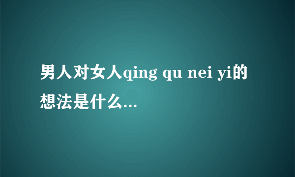 男人对女人qing qu nei yi的想法是什么？女人给他发qing qui neiyi的照片，