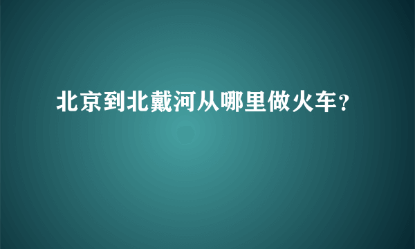 北京到北戴河从哪里做火车？