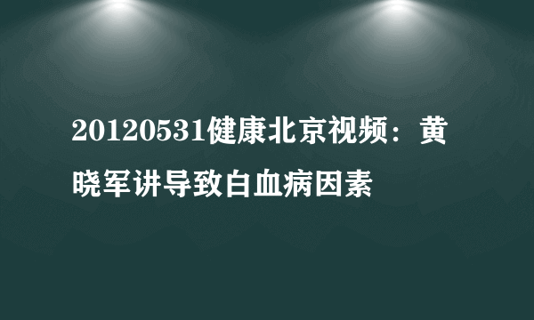 20120531健康北京视频：黄晓军讲导致白血病因素