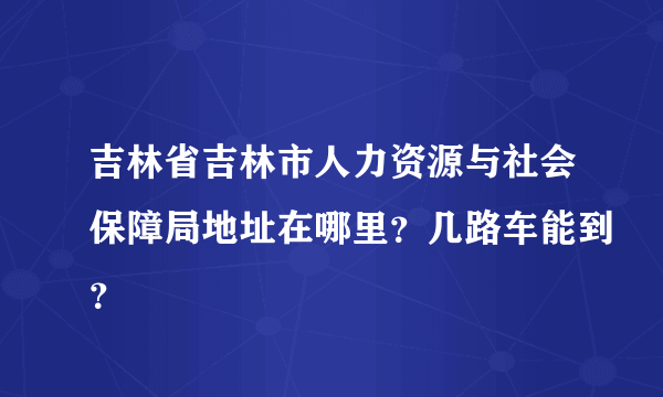 吉林省吉林市人力资源与社会保障局地址在哪里？几路车能到？