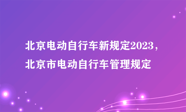 北京电动自行车新规定2023，北京市电动自行车管理规定