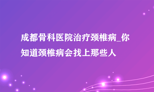 成都骨科医院治疗颈椎病_你知道颈椎病会找上那些人