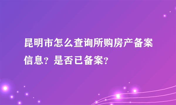 昆明市怎么查询所购房产备案信息？是否已备案？