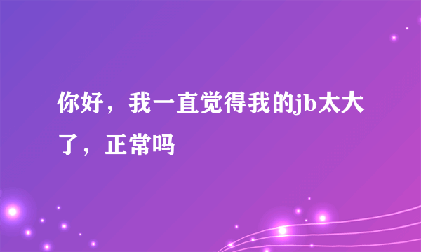 你好，我一直觉得我的jb太大了，正常吗