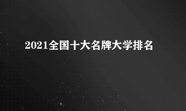 2021全国十大名牌大学排名