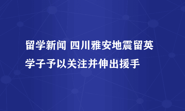 留学新闻 四川雅安地震留英学子予以关注并伸出援手