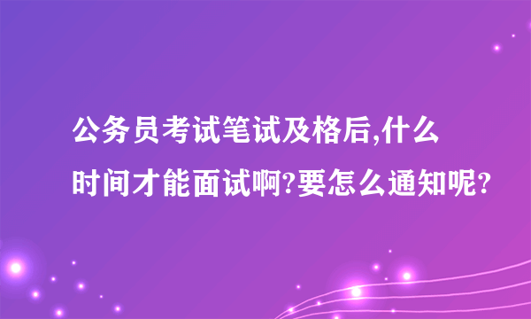 公务员考试笔试及格后,什么时间才能面试啊?要怎么通知呢?