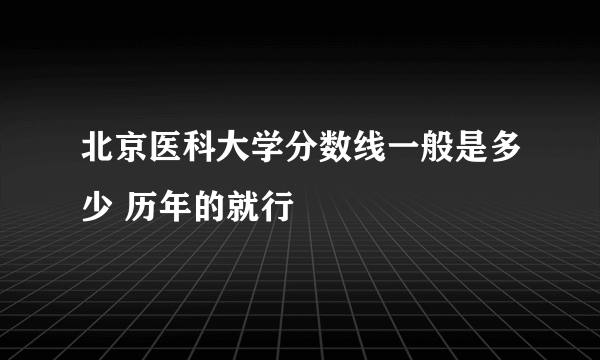 北京医科大学分数线一般是多少 历年的就行