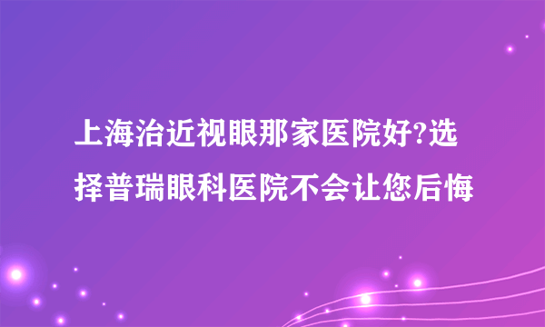 上海治近视眼那家医院好?选择普瑞眼科医院不会让您后悔