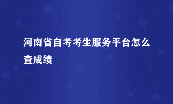 河南省自考考生服务平台怎么查成绩