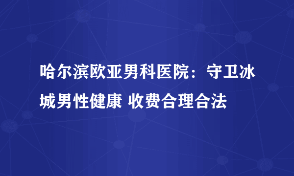 哈尔滨欧亚男科医院：守卫冰城男性健康 收费合理合法