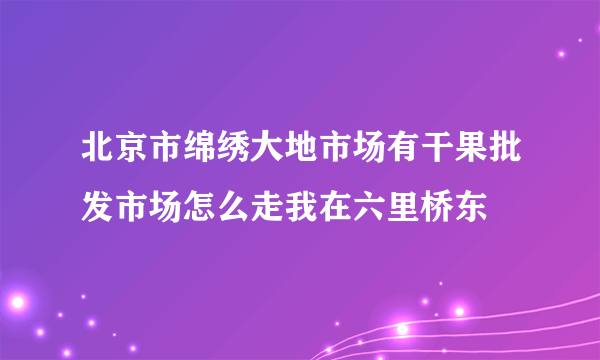 北京市绵绣大地市场有干果批发市场怎么走我在六里桥东