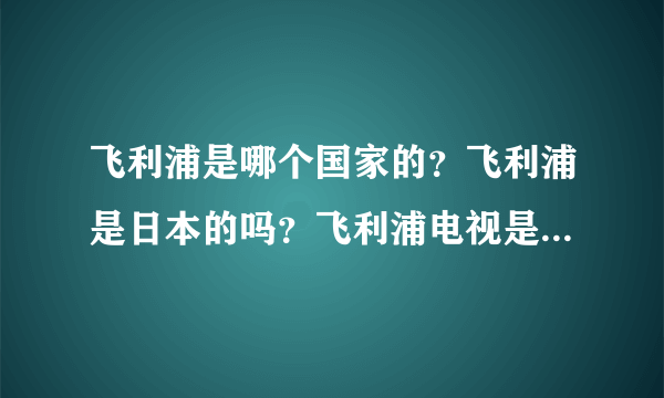 飞利浦是哪个国家的？飞利浦是日本的吗？飞利浦电视是哪里产的