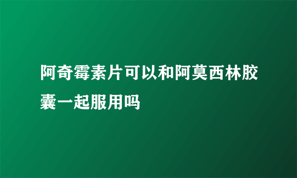 阿奇霉素片可以和阿莫西林胶囊一起服用吗