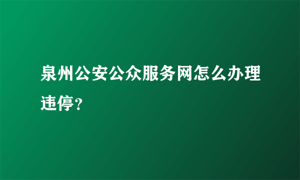 泉州公安公众服务网怎么办理违停？