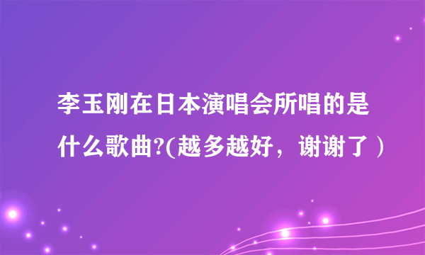 李玉刚在日本演唱会所唱的是什么歌曲?(越多越好，谢谢了）