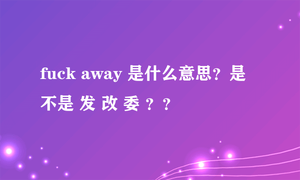 fuck away 是什么意思？是不是 发 改 委 ？？