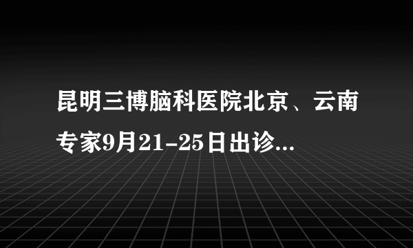 昆明三博脑科医院北京、云南专家9月21-25日出诊时间公示