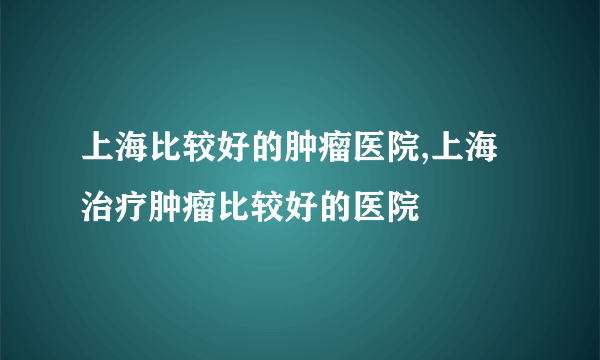 上海比较好的肿瘤医院,上海治疗肿瘤比较好的医院