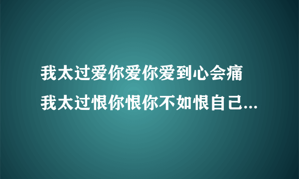 我太过爱你爱你爱到心会痛 我太过恨你恨你不如恨自己软弱。。。这是谁的什么歌？？必采纳喔。。