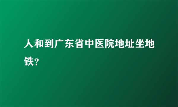 人和到广东省中医院地址坐地铁？