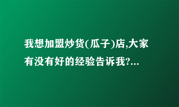 我想加盟炒货(瓜子)店,大家有没有好的经验告诉我?急.谢谢