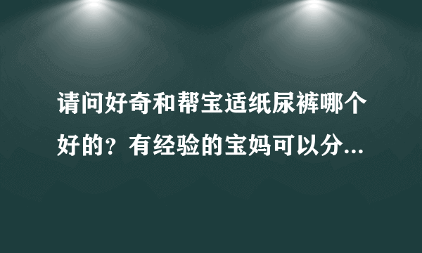 请问好奇和帮宝适纸尿裤哪个好的？有经验的宝妈可以分享一下吗？