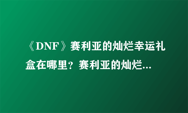 《DNF》赛利亚的灿烂幸运礼盒在哪里？赛利亚的灿烂幸运礼盒开启方法