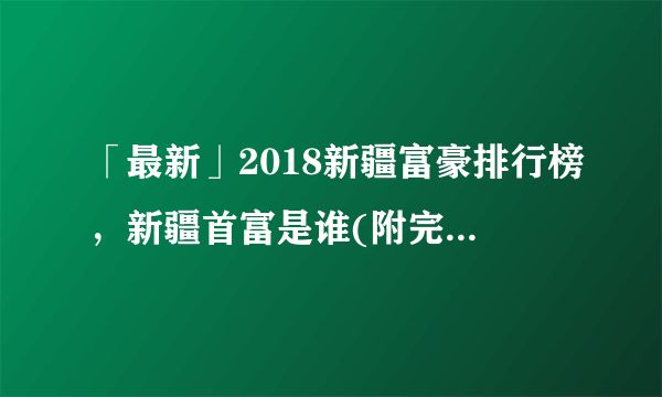 「最新」2018新疆富豪排行榜，新疆首富是谁(附完整榜单)