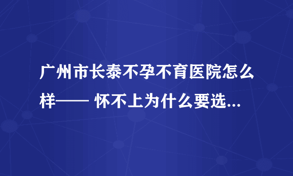 广州市长泰不孕不育医院怎么样—— 怀不上为什么要选择不孕不育医院