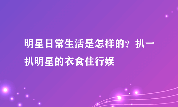 明星日常生活是怎样的？扒一扒明星的衣食住行娱