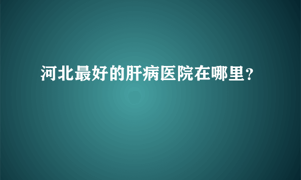 河北最好的肝病医院在哪里？