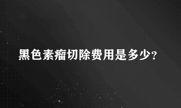 黑色素瘤切除费用是多少？