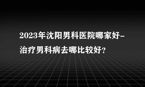 2023年沈阳男科医院哪家好-治疗男科病去哪比较好？