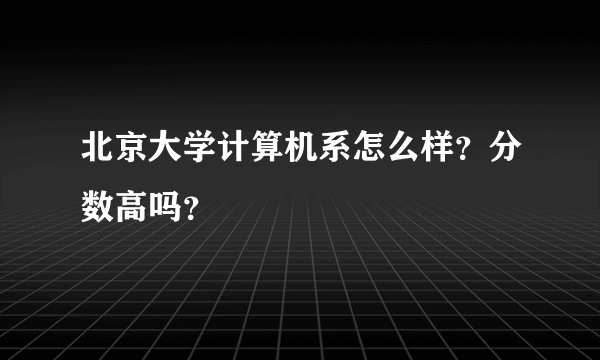 北京大学计算机系怎么样？分数高吗？