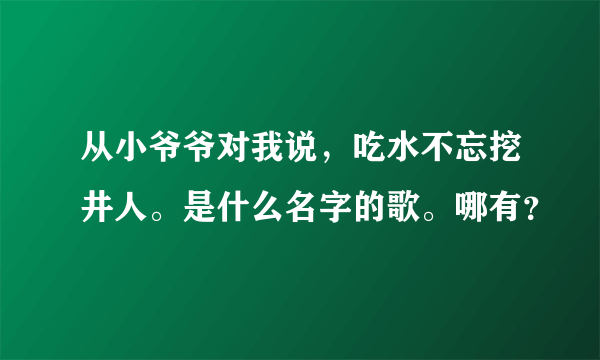 从小爷爷对我说，吃水不忘挖井人。是什么名字的歌。哪有？