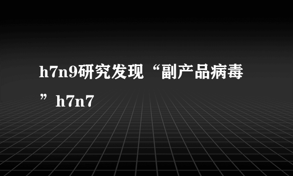 h7n9研究发现“副产品病毒”h7n7