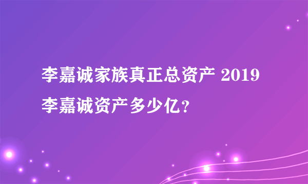 李嘉诚家族真正总资产 2019李嘉诚资产多少亿？