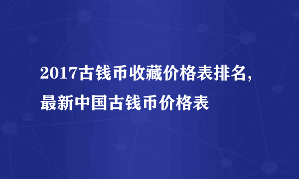 2017古钱币收藏价格表排名,最新中国古钱币价格表