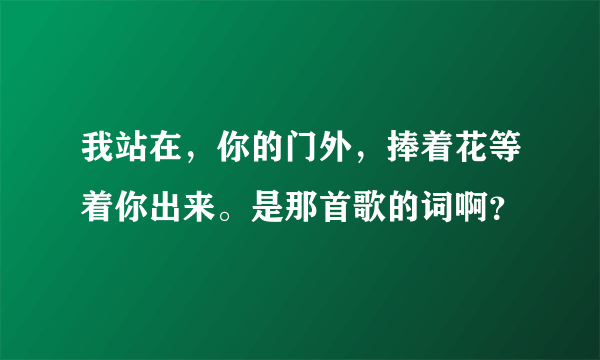 我站在，你的门外，捧着花等着你出来。是那首歌的词啊？