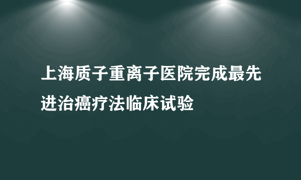 上海质子重离子医院完成最先进治癌疗法临床试验